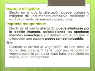 Impacto mitigable:
Efecto en el que la alteración puede paliarse o
mitigarse de una manera ostensible, mediante el
establecimiento de medidas correctoras.
Impacto recuperable:
Efecto en el que la alteración puede eliminarse por
la acción humana, estableciendo las oportunas
medidas correctoras, y asimismo, aquel en que la
alteración que supone puede ser reemplazable.
Ejm:
Cuando se elimina la vegetación de una zona, la
fauna desaparece. Si tiene lugar una repoblación
vegetal sobre la zona y la masa forestal se cierra de
nuevo, la fauna regresará.
31
 