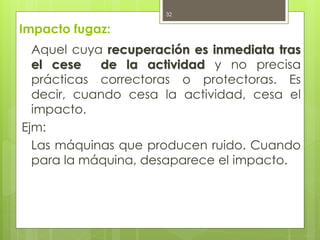 Impacto fugaz:
Aquel cuya recuperación es inmediata tras
el cese de la actividad y no precisa
prácticas correctoras o protectoras. Es
decir, cuando cesa la actividad, cesa el
impacto.
Ejm:
Las máquinas que producen ruido. Cuando
para la máquina, desaparece el impacto.
32
 