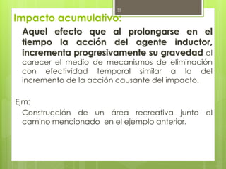 Impacto acumulativo:
Aquel efecto que al prolongarse en el
tiempo la acción del agente inductor,
incrementa progresivamente su gravedad al
carecer el medio de mecanismos de eliminación
con efectividad temporal similar a la del
incremento de la acción causante del impacto.
Ejm:
Construcción de un área recreativa junto al
camino mencionado en el ejemplo anterior.
35
 