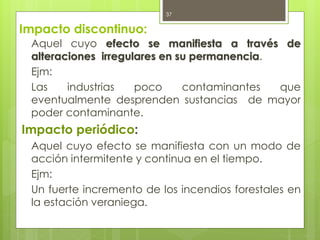Impacto discontinuo:
Aquel cuyo efecto se manifiesta a través de
alteraciones irregulares en su permanencia.
Ejm:
Las industrias poco contaminantes que
eventualmente desprenden sustancias de mayor
poder contaminante.
Impacto periódico:
Aquel cuyo efecto se manifiesta con un modo de
acción intermitente y continua en el tiempo.
Ejm:
Un fuerte incremento de los incendios forestales en
la estación veraniega.
37
 