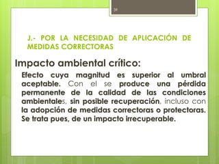 J.- POR LA NECESIDAD DE APLICACIÓN DE
MEDIDAS CORRECTORAS
Impacto ambiental crítico:
Efecto cuya magnitud es superior al umbral
aceptable. Con el se produce una pérdida
permanente de la calidad de las condiciones
ambientales, sin posible recuperación, incluso con
la adopción de medidas correctoras o protectoras.
Se trata pues, de un impacto irrecuperable.
39
 