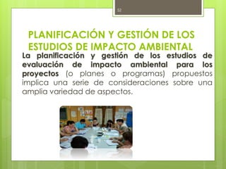 PLANIFICACIÓN Y GESTIÓN DE LOS
ESTUDIOS DE IMPACTO AMBIENTAL
La planificación y gestión de los estudios de
evaluación de impacto ambiental para los
proyectos (o planes o programas) propuestos
implica una serie de consideraciones sobre una
amplia variedad de aspectos.
52
 
