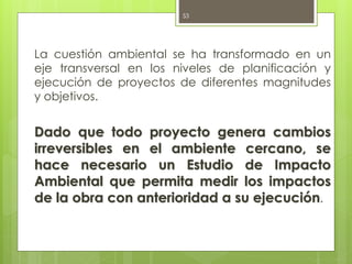La cuestión ambiental se ha transformado en un
eje transversal en los niveles de planificación y
ejecución de proyectos de diferentes magnitudes
y objetivos.
Dado que todo proyecto genera cambios
irreversibles en el ambiente cercano, se
hace necesario un Estudio de Impacto
Ambiental que permita medir los impactos
de la obra con anterioridad a su ejecución.
53
 