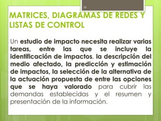 MATRICES, DIAGRAMAS DE REDES Y
LISTAS DE CONTROL
Un estudio de impacto necesita realizar varias
tareas, entre las que se incluye la
identificación de impactos, la descripción del
medio afectado, la predicción y estimación
de impactos, la selección de la alternativa de
la actuación propuesta de entre las opciones
que se haya valorado para cubrir las
demandas establecidas y el resumen y
presentación de la información.
55
 