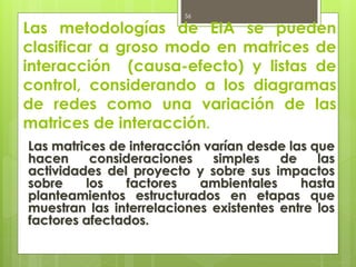 Las metodologías de EIA se pueden
clasificar a groso modo en matrices de
interacción (causa-efecto) y listas de
control, considerando a los diagramas
de redes como una variación de las
matrices de interacción.
Las matrices de interacción varían desde las que
hacen consideraciones simples de las
actividades del proyecto y sobre sus impactos
sobre los factores ambientales hasta
planteamientos estructurados en etapas que
muestran las interrelaciones existentes entre los
factores afectados.
56
 