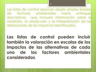 Las listas de control abarcan desde simples listados
de factores ambientales hasta enfoques
descriptivos que incluyen información sobre la
medición, la predicción y la interpretación de las
alteraciones de los impactos identificados.
Las listas de control pueden incluir
también la valoración en escalas de los
impactos de las alternativas de cada
uno de los factores ambientales
considerados.
57
 