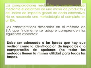 Las comparaciones resultantes se pueden realizar
mediante el desarrollo de una matriz de producto y
del índice de impacto global de cada alternativa.
No es necesario una metodología al completo en
un EIA.
Las características deseables en el método de
EIA que finalmente se adopte comprenden los
siguientes aspectos:
▪ Debe ser adecuado a las tareas que hay que
realizar como la identificación de impactos o la
comparación de opciones (no todos los
métodos tienen la misma utilidad para todas las
tareas.
58
 