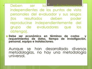 • Deben ser lo suficientemente
independientes de los puntos de vista
personales del evaluador y sus sesgos
(los resultados deben poder
reproducirse independientemente del
grupo de evaluadores que los
obtenga).
 Debe ser económico en términos de costos y
requerimientos de datos, tiempo de investigación,
personal, equipo e instalaciones.
Aunque se han desarrollado diversas
metodologías, no hay una metodología
universal.
59
 
