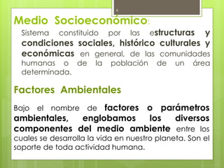 Medio Socioeconómico:
Sistema constituido por las estructuras y
condiciones sociales, histórico culturales y
económicas en general, de las comunidades
humanas o de la población de un área
determinada.
6
Factores Ambientales
Bajo el nombre de factores o parámetros
ambientales, englobamos los diversos
componentes del medio ambiente entre los
cuales se desarrolla la vida en nuestro planeta. Son el
soporte de toda actividad humana.
 
