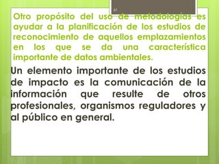 Otro propósito del uso de metodologías es
ayudar a la planificación de los estudios de
reconocimiento de aquellos emplazamientos
en los que se da una característica
importante de datos ambientales.
Un elemento importante de los estudios
de impacto es la comunicación de la
información que resulte de otros
profesionales, organismos reguladores y
al público en general.
61
 
