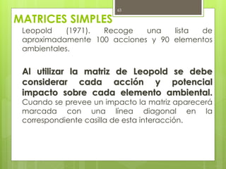 MATRICES SIMPLES
Leopold (1971). Recoge una lista de
aproximadamente 100 acciones y 90 elementos
ambientales.
Al utilizar la matriz de Leopold se debe
considerar cada acción y potencial
impacto sobre cada elemento ambiental.
Cuando se prevee un impacto la matriz aparecerá
marcada con una línea diagonal en la
correspondiente casilla de esta interacción.
63
 