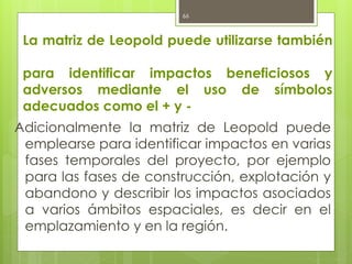 La matriz de Leopold puede utilizarse también
para identificar impactos beneficiosos y
adversos mediante el uso de símbolos
adecuados como el + y -
Adicionalmente la matriz de Leopold puede
emplearse para identificar impactos en varias
fases temporales del proyecto, por ejemplo
para las fases de construcción, explotación y
abandono y describir los impactos asociados
a varios ámbitos espaciales, es decir en el
emplazamiento y en la región.
66
 