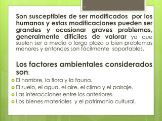 Son susceptibles de ser modificados por los
humanos y estas modificaciones pueden ser
grandes y ocasionar graves problemas,
generalmente difíciles de valorar ya que
suelen ser a medio o largo plazo o bien problemas
menores y entonces son fácilmente soportables.
Los factores ambientales considerados
son:
 El hombre, la flora y la fauna.
 El suelo, el agua, el aire, el clima y el paisaje.
 Las interacciones entre los anteriores.
 Los bienes materiales y el patrimonio cultural.
7
 