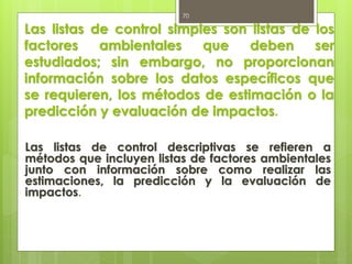 Las listas de control simples son listas de los
factores ambientales que deben ser
estudiados; sin embargo, no proporcionan
información sobre los datos específicos que
se requieren, los métodos de estimación o la
predicción y evaluación de impactos.
Las listas de control descriptivas se refieren a
métodos que incluyen listas de factores ambientales
junto con información sobre como realizar las
estimaciones, la predicción y la evaluación de
impactos.
70
 