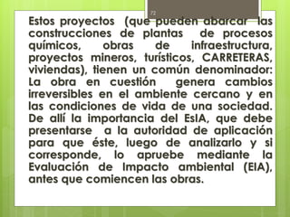 Estos proyectos (que pueden abarcar las
construcciones de plantas de procesos
químicos, obras de infraestructura,
proyectos mineros, turísticos, CARRETERAS,
viviendas), tienen un común denominador:
La obra en cuestión genera cambios
irreversibles en el ambiente cercano y en
las condiciones de vida de una sociedad.
De allí la importancia del EsIA, que debe
presentarse a la autoridad de aplicación
para que éste, luego de analizarlo y si
corresponde, lo apruebe mediante la
Evaluación de Impacto ambiental (EIA),
antes que comiencen las obras.
72
 