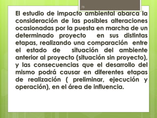 El estudio de impacto ambiental abarca la
consideración de las posibles alteraciones
ocasionadas por la puesta en marcha de un
determinado proyecto en sus distintas
etapas, realizando una comparación entre
el estado de situación del ambiente
anterior al proyecto (situación sin proyecto),
y las consecuencias que el desarrollo del
mismo podrá causar en diferentes etapas
de realización ( preliminar, ejecución y
operación), en el área de influencia.
73
 