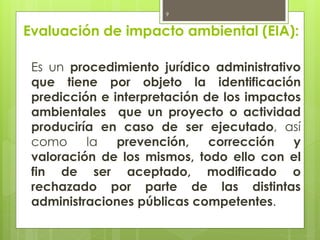 Evaluación de impacto ambiental (EIA):
Es un procedimiento jurídico administrativo
que tiene por objeto la identificación
predicción e interpretación de los impactos
ambientales que un proyecto o actividad
produciría en caso de ser ejecutado, así
como la prevención, corrección y
valoración de los mismos, todo ello con el
fin de ser aceptado, modificado o
rechazado por parte de las distintas
administraciones públicas competentes.
9
 