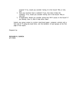 purpose? If no, would you consider having it in the future? Why or why
not?
4. Does your business have a website? If yes, how does it help the
company? If no, would you consider having one in the future? Why or
why not?
5. (If applicable) Would you consider giving free Wi-Fi access in the future? If
you already have it, does it help boost sales?
Submit your group output in a Letter sized bond paper, computer printed with a
font size of 11 using any book fonts. List the members of your groups at the first
page of the report.
Prepared by:
RICHARD R. GARCIA
MT-I PNHS
 