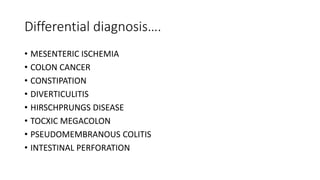 Differential diagnosis….
• MESENTERIC ISCHEMIA
• COLON CANCER
• CONSTIPATION
• DIVERTICULITIS
• HIRSCHPRUNGS DISEASE
• TOCXIC MEGACOLON
• PSEUDOMEMBRANOUS COLITIS
• INTESTINAL PERFORATION
 