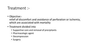 Treatment :-
• Objective:-
relief of discomfort and avoidance of perforation or ischemia,
which are associated with mortality
• Treatment divided into
• Supportive care and removal of precipitants
• Pharmacologic agent
• Decompression
• Surgery
 