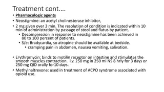 Treatment cont….
• Pharmacologic agents
• Neostigmine: an acetyl cholinesterase inhibitor,
• 2 mg given over 3 min. The resolution of condition is indicated within 10
min of administration by passage of stool and flatus by patient.
• Decompression in response to neostigmine has been achieved in
80 to 100 percent of patients.
• S/e: Bradycardia, so atropine should be available at bedside.
• cramping pain in abdomen, nausea vomiting, salivation.
• Erythromycin: binds to motilin receptor on intestine and stimulates the
smooth muscles contraction. i.v. 250 mg in 250 ml NS 8 hrly for 3 days or
250 mg QID orally for10 days.
• Methylnaltrexone: used in treatment of ACPO syndrome associated with
opioid use.
 