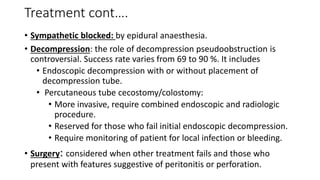Treatment cont….
• Sympathetic blocked: by epidural anaesthesia.
• Decompression: the role of decompression pseudoobstruction is
controversial. Success rate varies from 69 to 90 %. It includes
• Endoscopic decompression with or without placement of
decompression tube.
• Percutaneous tube cecostomy/colostomy:
• More invasive, require combined endoscopic and radiologic
procedure.
• Reserved for those who fail initial endoscopic decompression.
• Require monitoring of patient for local infection or bleeding.
• Surgery: considered when other treatment fails and those who
present with features suggestive of peritonitis or perforation.
 