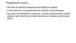 Treatment cont….
• The type of operation depends upon findings at surgery.
• In the absences of any perforation or ischemia- loop colostomy .
• Any areas of perforation or ischemia:- must be resected which usually
requires right colectomy, or total colectomy or ileostomy and mucous
fistula.
 