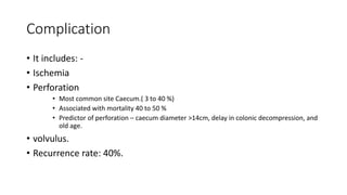 Complication
• It includes: -
• Ischemia
• Perforation
• Most common site Caecum.( 3 to 40 %)
• Associated with mortality 40 to 50 %
• Predictor of perforation – caecum diameter >14cm, delay in colonic decompression, and
old age.
• volvulus.
• Recurrence rate: 40%.
 
