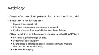 Aetiology
• Causes of acute colonic pseudo obstruction is multifactorial
• 3 most common factors are:-
• trauma (non-operative).
• infection (pneumonia, sepsis most common) .
• Cardiac diseases (myocardial infarction, heart failure) .
• Other condition which commonly associated with ACPO are
• obstetric or gynaecologic disease.
• abdominal/pelvic surgery.
• neurological (Parkinson disease, spinal cord injury, multiple
sclerosis, Alzheimer disease) ,
• orthopaedic surgery.
 