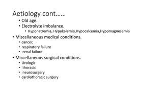 Aetiology cont……
• Old age.
• Electrolyte imbalance.
• Hyponatremia, Hypokalemia,Hypocalcemia,Hypomagnesemia
• Miscellaneous medical conditions.
• cancer,
• respiratory failure
• renal failure
• Miscellaneous surgical conditions.
• Urologic
• thoracic
• neurosurgery
• cardiothoracic surgery
 