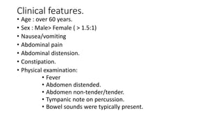 Clinical features.
• Age : over 60 years.
• Sex : Male> Female ( > 1.5:1)
• Nausea/vomiting
• Abdominal pain
• Abdominal distension.
• Constipation.
• Physical examination:
• Fever
• Abdomen distended.
• Abdomen non-tender/tender.
• Tympanic note on percussion.
• Bowel sounds were typically present.
 
