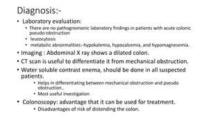 Diagnosis:-
• Laboratory evaluation:
• There are no pathognomonic laboratory findings in patients with acute colonic
pseudo-obstruction
• leucocytosis
• metabolic abnormalities:-hypokalemia, hypocalcemia, and hypomagnesemia.
• Imaging : Abdominal X ray shows a dilated colon.
• CT scan is useful to differentiate it from mechanical obstruction.
• Water soluble contrast enema, should be done in all suspected
patients.
• Helps in differentiating between mechanical obstruction and pseudo
obstruction..
• Most useful investigation
• Colonoscopy: advantage that it can be used for treatment.
• Disadvantages of risk of distending the colon.
 