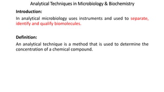 Analytical Techniques in Microbiology & Biochemistry
Introduction:
In analytical microbiology uses instruments and used to separate,
identify and qualify biomolecules.
Definition:
An analytical technique is a method that is used to determine the
concentration of a chemical compound.
 