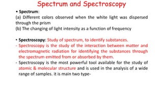 Spectrum and Spectroscopy
• Spectrum:
(a) Different colors observed when the white light was dispersed
through the prism
(b) The changing of light intensity as a function of frequency
• Spectroscopy: Study of spectrum, to identify substances.
- Spectroscopy is the study of the interaction between matter and
electromagnetic radiation for identifying the substances through
the spectrum emitted from or absorbed by them.
- Spectroscopy is the most powerful tool available for the study of
atomic & molecular structure and is used in the analysis of a wide
range of samples. it is main two type-
 