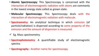 • Atomic Spectroscopy: This Spectroscopy is concerned with the
interaction of electromagnetic radiation with atoms are commonly
in the lowest energy state called as grown state.
• Molecular Spectroscopy: This Spectroscopy deals with the
interaction of electromagnetic radiation with molecule.
• Spectrometry: An analytical technique in which emission (of
particle/radiation) is dispersed according to some property of the
emission and the amount of dispersion is measured.
 Eg. Mass spectrometry.
• Spectrophotometry: A quantifiable study of electromagnetic
spectra.
• Spectrography : Another name for spectroscopy.
 