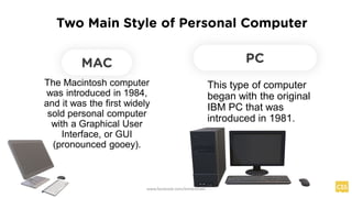 The Macintosh computer
was introduced in 1984,
and it was the first widely
sold personal computer
with a Graphical User
Interface, or GUI
(pronounced gooey).
MAC PC
This type of computer
began with the original
IBM PC that was
introduced in 1981.
Two Main Style of Personal Computer
www.facebook.com/itsmeismael
 