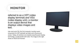 referred to as a VDT (video
display terminal) and VDU
(video display unit), a monitor
is an output device that
displays video images and
text.
MONITOR
Like most early TVs, the first computer monitors were
comprised of a CRT (cathode ray tube) and a fluorescent
screen. Today, all monitors are created using flat panel display
technology, usually backlit with LEDs. The image to the right
shows an ASUS LCD monitor.
www.facebook.com/itsmeismael
 