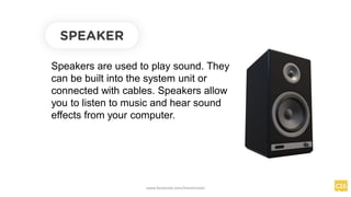SPEAKER
Speakers are used to play sound. They
can be built into the system unit or
connected with cables. Speakers allow
you to listen to music and hear sound
effects from your computer.
www.facebook.com/itsmeismael
 
