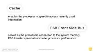 Cache
enables the processor to speedily access recently used
information.
serves as the processors connection to the system memory.
FSB transfer speed allows better processor performance.
FSB Front Side Bus
CENTRAL PROCESSING UNIT www.facebook.com/itsmeismael
 
