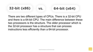 32-bit (x86)
There are two different types of CPUs. There is a 32-bit CPU
and there is a 64-bit CPU. The main difference between these
two processors is the structure. The older processor which is
the 32-bit processor has a structure that can process
instructions less efficiently than a 64-bit processor.
64-bit (x64)
vs.
www.facebook.com/itsmeismael
 