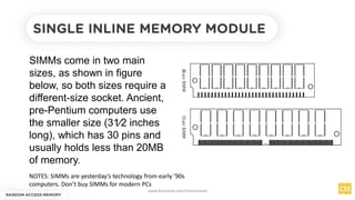 SINGLE INLINE MEMORY MODULE
SIMMs come in two main
sizes, as shown in figure
below, so both sizes require a
different-size socket. Ancient,
pre-Pentium computers use
the smaller size (31⁄2 inches
long), which has 30 pins and
usually holds less than 20MB
of memory.
NOTES: SIMMs are yesterday’s technology from early ’90s
computers. Don’t buy SIMMs for modern PCs
RANDOM ACCESS MEMORY
www.facebook.com/itsmeismael
 