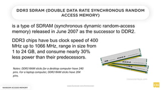 is a type of SDRAM (synchronous dynamic random-access
memory) released in June 2007 as the successor to DDR2.
RANDOM ACCESS MEMORY
DDR3 SDRAM (DOUBLE DATA RATE SYNCHRONOUS RANDOM
ACCESS MEMORY)
DDR3 chips have bus clock speed of 400
MHz up to 1066 MHz, range in size from
1 to 24 GB, and consume nearly 30%
less power than their predecessors.
Notes: DDR3 RAM sticks for a desktop computer have 240
pins. For a laptop computer, DDR3 RAM sticks have 204
pins.
www.facebook.com/itsmeismael
 