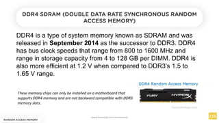 DDR4 is a type of system memory known as SDRAM and was
released in September 2014 as the successor to DDR3. DDR4
has bus clock speeds that range from 800 to 1600 MHz and
range in storage capacity from 4 to 128 GB per DIMM. DDR4 is
also more efficient at 1.2 V when compared to DDR3's 1.5 to
1.65 V range.
RANDOM ACCESS MEMORY
DDR4 SDRAM (DOUBLE DATA RATE SYNCHRONOUS RANDOM
ACCESS MEMORY)
These memory chips can only be installed on a motherboard that
supports DDR4 memory and are not backward compatible with DDR3
memory slots.
www.facebook.com/itsmeismael
 