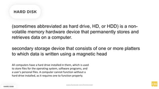 (sometimes abbreviated as hard drive, HD, or HDD) is a non-
volatile memory hardware device that permanently stores and
retrieves data on a computer.
secondary storage device that consists of one or more platters
to which data is written using a magnetic head
HARD DISK
HARD DISK
All computers have a hard drive installed in them, which is used
to store files for the operating system, software programs, and
a user's personal files. A computer cannot function without a
hard drive installed, as it requires one to function properly.
www.facebook.com/itsmeismael
 