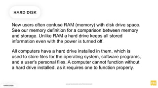 New users often confuse RAM (memory) with disk drive space.
See our memory definition for a comparison between memory
and storage. Unlike RAM a hard drive keeps all stored
information even with the power is turned off.
HARD DISK
HARD DISK
All computers have a hard drive installed in them, which is
used to store files for the operating system, software programs,
and a user's personal files. A computer cannot function without
a hard drive installed, as it requires one to function properly.
www.facebook.com/itsmeismael
 