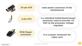 24 pin ATX
POWER SUPPLY
main power connector of the
motherboard
4 pin ATX
PCIE Power
connector
is a standard motherboard power
connector used to provide +12
VDC to the processor voltage
regulator
It is a power connector for
video card
www.facebook.com/itsmeismael
 