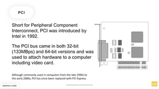 Short for Peripheral Component
Interconnect, PCI was introduced by
Intel in 1992.
PCI
The PCI bus came in both 32-bit
(133MBps) and 64-bit versions and was
used to attach hardware to a computer
including video card.
Although commonly used in computers from the late 1990s to
the early 2000s, PCI has since been replaced with PCI Express.
GRAPHIC CARD
www.facebook.com/itsmeismael
 