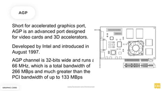 Short for accelerated graphics port,
AGP is an advanced port designed
for video cards and 3D accelerators.
AGP
Developed by Intel and introduced in
August 1997.
AGP channel is 32-bits wide and runs at
66 MHz, which is a total bandwidth of
266 MBps and much greater than the
PCI bandwidth of up to 133 MBps
GRAPHIC CARD
www.facebook.com/itsmeismael
 