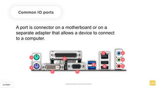 A port is connector on a motherboard or on a
separate adapter that allows a device to connect
to a computer.
Common IO ports
IO PORT
www.facebook.com/itsmeismael
 