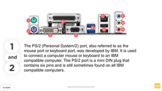 and
IO PORT
The PS/2 (Personal System/2) port, also referred to as the
mouse port or keyboard port, was developed by IBM. It is used
to connect a computer mouse or keyboard to an IBM
compatible computer. The PS/2 port is a mini DIN plug that
contains six pins and is still sometimes found on all IBM
compatible computers.
1
2
www.facebook.com/itsmeismael
 